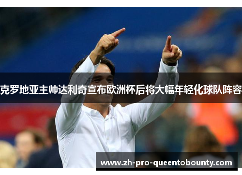 克罗地亚主帅达利奇宣布欧洲杯后将大幅年轻化球队阵容