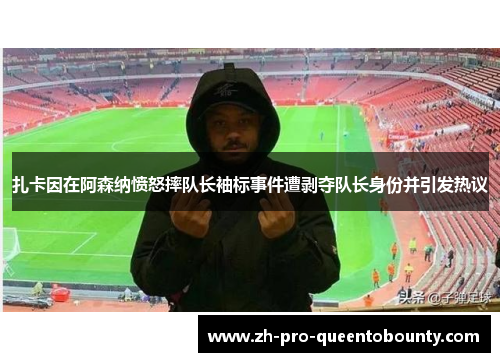 扎卡因在阿森纳愤怒摔队长袖标事件遭剥夺队长身份并引发热议