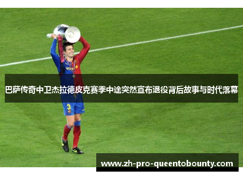 巴萨传奇中卫杰拉德皮克赛季中途突然宣布退役背后故事与时代落幕